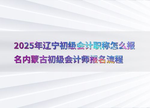 2025年辽宁初级会计职称怎么报名内蒙古初级会计师报名流程